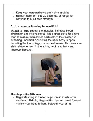 12
 Keep your core activated and spine straight
 Remain here for 15 to 20 seconds, or longer to
continue to build core strength
3. Uttanasana or Standing Forward Fold
Uttasana helps stretch the muscles, increase blood
circulation and relieve stress. It is a great pose for active
men to nurture themselves and reclaim their center. A
Standing Forward Fold invites the back body to open
including the hamstrings, calves and knees. This pose can
also relieve tension in the spine, neck, and back and
improve digestion.
How to practice Uttasana:
 Begin standing at the top of your mat, inhale arms
overhead. Exhale, hinge at the hips and bend forward
– allow your head to hang between your arms
 