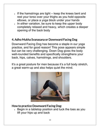 13
 If the hamstrings are tight – keep the knees bent and
rest your torso over your thighs as you hold opposite
elbows, or place a yoga block under your hands
 In either variation, be sure to keep the upper body
completely relaxed and heavy, which creates a deeper
opening of the back body
4. Adho Mukha Svanasana or Downward Facing Dog
Downward Facing Dog has become a staple in our yoga
practice, and for good reason! This pose appears simple
but can be very challenging. Down Dog gives the body
well-rounded benefits and specifically strengthens your
back, hips, calves, hamstrings, and shoulders.
It’s a great posture for men because it’s a full body stretch,
a great warm-up and also helps quiet the mind.
How to practice Downward Facing Dog:
 Begin in a tabletop position and tuck the toes as you
lift your hips up and back
 