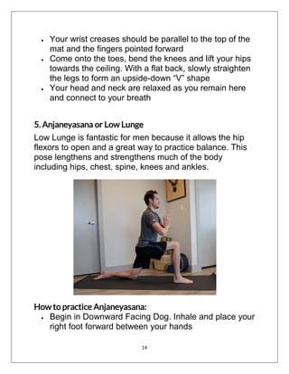 14
 Your wrist creases should be parallel to the top of the
mat and the fingers pointed forward
 Come onto the toes, bend the knees and lift your hips
towards the ceiling. With a flat back, slowly straighten
the legs to form an upside-down “V” shape
 Your head and neck are relaxed as you remain here
and connect to your breath
5. Anjaneyasana or Low Lunge
Low Lunge is fantastic for men because it allows the hip
flexors to open and a great way to practice balance. This
pose lengthens and strengthens much of the body
including hips, chest, spine, knees and ankles.
How to practice Anjaneyasana:
 Begin in Downward Facing Dog. Inhale and place your
right foot forward between your hands
 