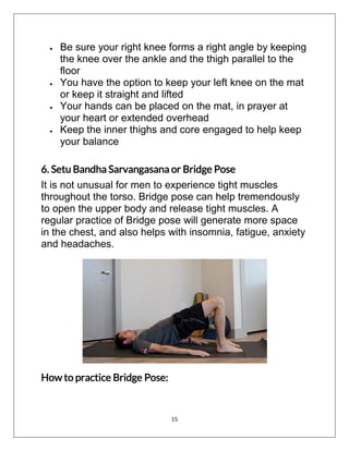 15
 Be sure your right knee forms a right angle by keeping
the knee over the ankle and the thigh parallel to the
floor
 You have the option to keep your left knee on the mat
or keep it straight and lifted
 Your hands can be placed on the mat, in prayer at
your heart or extended overhead
 Keep the inner thighs and core engaged to help keep
your balance
6. Setu Bandha Sarvangasana or Bridge Pose
It is not unusual for men to experience tight muscles
throughout the torso. Bridge pose can help tremendously
to open the upper body and release tight muscles. A
regular practice of Bridge pose will generate more space
in the chest, and also helps with insomnia, fatigue, anxiety
and headaches.
How to practice Bridge Pose:
 