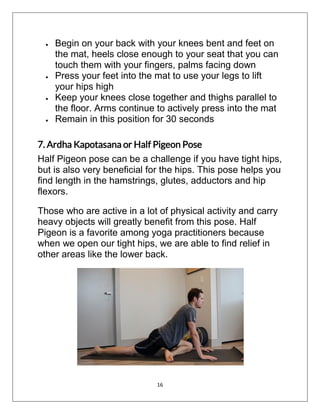 16
 Begin on your back with your knees bent and feet on
the mat, heels close enough to your seat that you can
touch them with your fingers, palms facing down
 Press your feet into the mat to use your legs to lift
your hips high
 Keep your knees close together and thighs parallel to
the floor. Arms continue to actively press into the mat
 Remain in this position for 30 seconds
7. Ardha Kapotasana or Half Pigeon Pose
Half Pigeon pose can be a challenge if you have tight hips,
but is also very beneficial for the hips. This pose helps you
find length in the hamstrings, glutes, adductors and hip
flexors.
Those who are active in a lot of physical activity and carry
heavy objects will greatly benefit from this pose. Half
Pigeon is a favorite among yoga practitioners because
when we open our tight hips, we are able to find relief in
other areas like the lower back.
 