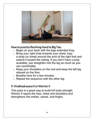 18
How to practice Reclining Hand to Big Toe:
 Begin on your back with the legs extended long
 Bring your right knee towards your chest, loop
a strap (or towel) around the arch of the right foot and
extend it toward the ceiling. If you don’t have a prop
available, just straighten into the leg as much as you
can comfortably
 Keep your shoulders on the mat and keep the left leg
relaxed on the floor
 Breathe here for a few minutes
 Repeat the sequence with the other leg
9. Virabhadrasana II or Warrior II
This pose is a great way to build full body strength.
Warrior II opens the hips, chest and shoulders and
strengthens the ankles, calves, and thighs.
 