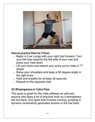 19
How to practice Warrior II Pose:
 Begin in Low Lunge with your right foot forward. Turn
your left toes towards the left side of your mat and
press your heel down
 Lift your torso and extend your arms out to make a “T”
shape
 Relax your shoulders and keep a 90 degree angle in
the right knee
 Hold and breathe for at least 30 seconds
 Repeat on the opposite side
10. Bhujangasana or Cobra Pose
This pose is great for the male athletes as well and
anyone who does a lot of physical work as it strengthens
the low back. Any sport that involves running, jumping or
dynamic movements generates tension in the low back.
 