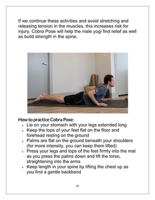 20
If we continue these activities and avoid stretching and
releasing tension in the muscles, this increases risk for
injury. Cobra Pose will help the male yogi find relief as well
as build strength in the spine.
How to practice Cobra Pose:
 Lie on your stomach with your legs extended long
 Keep the tops of your feet flat on the floor and
forehead resting on the ground
 Palms are flat on the ground beneath your shoulders
(for more intensity, you can keep them lifted)
 Press your legs and tops of the feet firmly into the mat
as you press the palms down and lift the torso,
straightening into the arms
 Keep length in your spine by lifting the chest up as
you find a gentle backbend
 