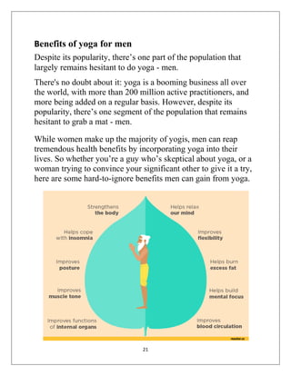 21
Benefits of yoga for men
Despite its popularity, there’s one part of the population that
largely remains hesitant to do yoga - men.
There's no doubt about it: yoga is a booming business all over
the world, with more than 200 million active practitioners, and
more being added on a regular basis. However, despite its
popularity, there’s one segment of the population that remains
hesitant to grab a mat - men.
While women make up the majority of yogis, men can reap
tremendous health benefits by incorporating yoga into their
lives. So whether you’re a guy who’s skeptical about yoga, or a
woman trying to convince your significant other to give it a try,
here are some hard-to-ignore benefits men can gain from yoga.
 