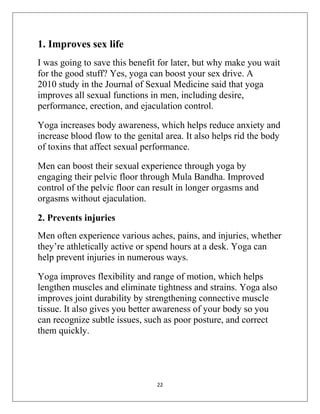 22
1. Improves sex life
I was going to save this benefit for later, but why make you wait
for the good stuff? Yes, yoga can boost your sex drive. A
2010 study in the Journal of Sexual Medicine said that yoga
improves all sexual functions in men, including desire,
performance, erection, and ejaculation control.
Yoga increases body awareness, which helps reduce anxiety and
increase blood flow to the genital area. It also helps rid the body
of toxins that affect sexual performance.
Men can boost their sexual experience through yoga by
engaging their pelvic floor through Mula Bandha. Improved
control of the pelvic floor can result in longer orgasms and
orgasms without ejaculation.
2. Prevents injuries
Men often experience various aches, pains, and injuries, whether
they’re athletically active or spend hours at a desk. Yoga can
help prevent injuries in numerous ways.
Yoga improves flexibility and range of motion, which helps
lengthen muscles and eliminate tightness and strains. Yoga also
improves joint durability by strengthening connective muscle
tissue. It also gives you better awareness of your body so you
can recognize subtle issues, such as poor posture, and correct
them quickly.
 
