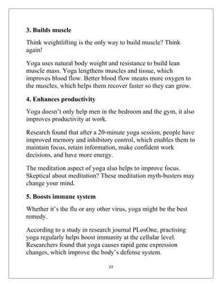 23
3. Builds muscle
Think weightlifting is the only way to build muscle? Think
again!
Yoga uses natural body weight and resistance to build lean
muscle mass. Yoga lengthens muscles and tissue, which
improves blood flow. Better blood flow means more oxygen to
the muscles, which helps them recover faster so they can grow.
4. Enhances productivity
Yoga doesn’t only help men in the bedroom and the gym, it also
improves productivity at work.
Research found that after a 20-minute yoga session, people have
improved memory and inhibitory control, which enables them to
maintain focus, retain information, make confident work
decisions, and have more energy.
The meditation aspect of yoga also helps to improve focus.
Skeptical about meditation? These meditation myth-busters may
change your mind.
5. Boosts immune system
Whether it’s the flu or any other virus, yoga might be the best
remedy.
According to a study in research journal PLosOne, practising
yoga regularly helps boost immunity at the cellular level.
Researchers found that yoga causes rapid gene expression
changes, which improve the body’s defense system.
 