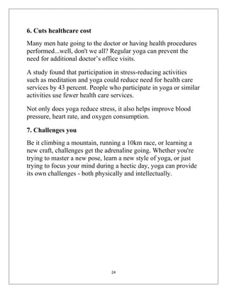 24
6. Cuts healthcare cost
Many men hate going to the doctor or having health procedures
performed...well, don't we all? Regular yoga can prevent the
need for additional doctor’s office visits.
A study found that participation in stress-reducing activities
such as meditation and yoga could reduce need for health care
services by 43 percent. People who participate in yoga or similar
activities use fewer health care services.
Not only does yoga reduce stress, it also helps improve blood
pressure, heart rate, and oxygen consumption.
7. Challenges you
Be it climbing a mountain, running a 10km race, or learning a
new craft, challenges get the adrenaline going. Whether you're
trying to master a new pose, learn a new style of yoga, or just
trying to focus your mind during a hectic day, yoga can provide
its own challenges - both physically and intellectually.
 