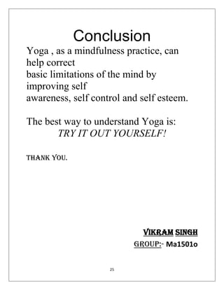 25
Conclusion
Yoga , as a mindfulness practice, can
help correct
basic limitations of the mind by
improving self
awareness, self control and self esteem.
The best way to understand Yoga is:
TRY IT OUT YOURSELF!
THANK YOU.
Vikram singh
group:- Ma1501o
 