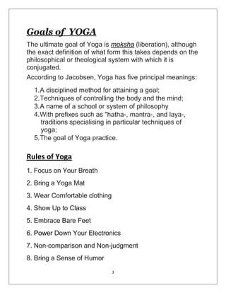 3
Goals of YOGA
The ultimate goal of Yoga is moksha (liberation), although
the exact definition of what form this takes depends on the
philosophical or theological system with which it is
conjugated.
According to Jacobsen, Yoga has five principal meanings:
1.A disciplined method for attaining a goal;
2.Techniques of controlling the body and the mind;
3.A name of a school or system of philosophy
4.With prefixes such as "hatha-, mantra-, and laya-,
traditions specialising in particular techniques of
yoga;
5.The goal of Yoga practice.
Rules of Yoga
1. Focus on Your Breath
2. Bring a Yoga Mat
3. Wear Comfortable clothing
4. Show Up to Class
5. Embrace Bare Feet
6. Power Down Your Electronics
7. Non-comparison and Non-judgment
8. Bring a Sense of Humor
 