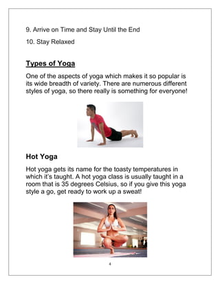 4
9. Arrive on Time and Stay Until the End
10. Stay Relaxed
Types of Yoga
One of the aspects of yoga which makes it so popular is
its wide breadth of variety. There are numerous different
styles of yoga, so there really is something for everyone!
Hot Yoga
Hot yoga gets its name for the toasty temperatures in
which it’s taught. A hot yoga class is usually taught in a
room that is 35 degrees Celsius, so if you give this yoga
style a go, get ready to work up a sweat!
 