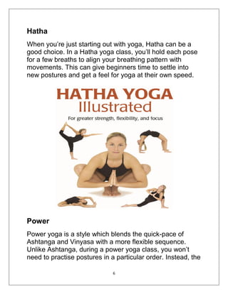 6
Hatha
When you’re just starting out with yoga, Hatha can be a
good choice. In a Hatha yoga class, you’ll hold each pose
for a few breaths to align your breathing pattern with
movements. This can give beginners time to settle into
new postures and get a feel for yoga at their own speed.
Power
Power yoga is a style which blends the quick-pace of
Ashtanga and Vinyasa with a more flexible sequence.
Unlike Ashtanga, during a power yoga class, you won’t
need to practise postures in a particular order. Instead, the
 