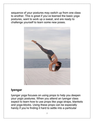 7
sequence of your postures may switch up from one class
to another. This is great if you’ve learned the basic yoga
postures, want to work up a sweat, and are ready to
challenge yourself to learn some new poses.
Iyengar
Iyengar yoga focuses on using props to help you deepen
your yogic postures. When you attend an Iyengar class
expect to learn how to use props like yoga straps, blankets
and yoga-blocks. Using these props can be especially
handy if you’re finding it hard to settle into a particular
 