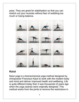8
pose. They are great for stabilisation so that you can
stretch out your muscles without fear of wobbling too
much or losing balance.
Kaiut
Kaiut yoga is a biomechanical yoga method designed by
chiropractor Francisco Kaiut to work with the modern body
and mind and deliver improved health and wellbeing. Life
is quite different today than it was thousands of years ago
when the yoga asanas were originally designed. This
method works from the joints to remove the restrictions in
 