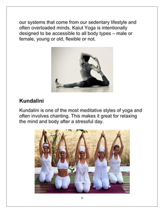 9
our systems that come from our sedentary lifestyle and
often overloaded minds. Kaiut Yoga is intentionally
designed to be accessible to all body types – male or
female, young or old, flexible or not.
Kundalini
Kundalini is one of the most meditative styles of yoga and
often involves chanting. This makes it great for relaxing
the mind and body after a stressful day.
 