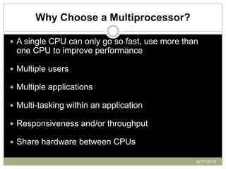 Why Choose a Multiprocessor?

 A single CPU can only go so fast, use more than
 one CPU to improve performance

 Multiple users

 Multiple applications

 Multi-tasking within an application

 Responsiveness and/or throughput

 Share hardware between CPUs

                                                4/17/2012
 