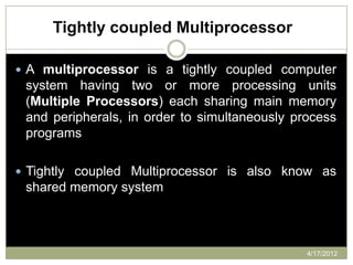 Tightly coupled Multiprocessor

 A multiprocessor is a tightly coupled computer
 system having two or more processing units
 (Multiple Processors) each sharing main memory
 and peripherals, in order to simultaneously process
 programs

 Tightly coupled Multiprocessor is also know as
 shared memory system



                                               4/17/2012
 