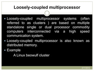 Loosely-coupled multiprocessor

 Loosely-coupled   multiprocessor systems (often
  referred to as clusters ) are based on multiple
  standalone single or dual processor commodity
  computers interconnected via a high speed
  communication system.
 Loosely-coupled multiprocessor is also known as
  distributed memory.
 Example
       A Linux beowulf cluster


                                            4/17/2012
 