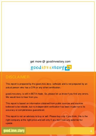 DISCLAIMER
This report is prepared by the good.inve.story. software and is not prepared by an
actual person who has a CFA or any other certification.
good.inve.story. is still in BETA mode. So, please let us know if you find any errors.
We would love to hear from you.
This report is based on information obtained from public sources and sources
believed to be reliable, but no independent verification has been made nor is its
accuracy or completeness guaranteed.
This report is not an advisory to buy or sell. Please buy only if you think, this is the
right company at the right price and sell only if you don’t see any potential for
upside.
get more @ goodinvestory.com
4
 