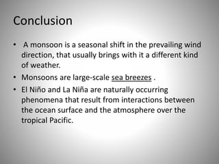 Conclusion
• A monsoon is a seasonal shift in the prevailing wind
direction, that usually brings with it a different kind
of weather.
• Monsoons are large-scale sea breezes .
• El Niño and La Niña are naturally occurring
phenomena that result from interactions between
the ocean surface and the atmosphere over the
tropical Pacific.
 