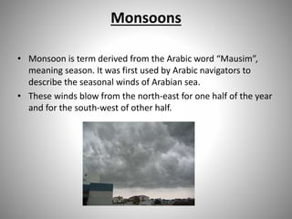Monsoons
• Monsoon is term derived from the Arabic word “Mausim”,
meaning season. It was first used by Arabic navigators to
describe the seasonal winds of Arabian sea.
• These winds blow from the north-east for one half of the year
and for the south-west of other half.
 