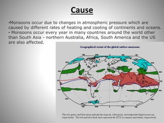 Cause
•Monsoons occur due to changes in atmospheric pressure which are
caused by different rates of heating and cooling of continents and oceans.
• Monsoons occur every year in many countries around the world other
than South Asia - northern Australia, Africa, South America and the US
are also affected.
 