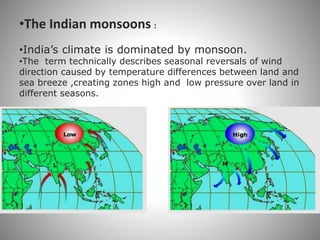 •The Indian monsoons :
•India’s climate is dominated by monsoon.
•The term technically describes seasonal reversals of wind
direction caused by temperature differences between land and
sea breeze ,creating zones high and low pressure over land in
different seasons.
 