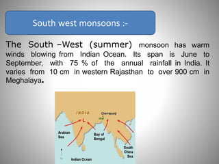South west monsoons :-
The South –West (summer) monsoon has warm
winds blowing from Indian Ocean. Its span is June to
September, with 75 % of the annual rainfall in India. It
varies from 10 cm in western Rajasthan to over 900 cm in
Meghalaya.
 