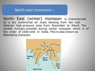 North east monsoons :-
North- East (winter) monsoon is characterized
by a dry continental air mass blowing from the vast
Siberian high pressure area from December to March. The
rainfall includes snowfall during winter monsoon which is of
the order of 1000 km2 in India. This is also known as
Retreating monsoon.
 