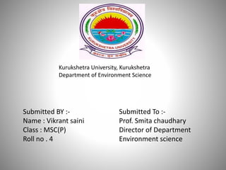 Kurukshetra University, Kurukshetra
Department of Environment Science
Submitted BY :-
Name : Vikrant saini
Class : MSC(P)
Roll no . 4
Submitted To :-
Prof. Smita chaudhary
Director of Department
Environment science
 