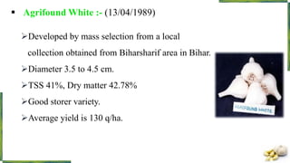  Agrifound White :- (13/04/1989)
Developed by mass selection from a local
collection obtained from Biharsharif area in Bihar.
Diameter 3.5 to 4.5 cm.
TSS 41%, Dry matter 42.78%
Good storer variety.
Average yield is 130 q/ha.
 