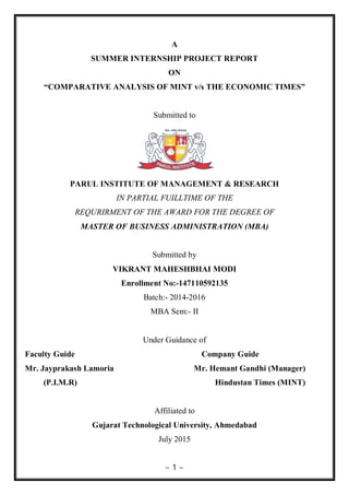 ~ 1 ~
A
SUMMER INTERNSHIP PROJECT REPORT
ON
“COMPARATIVE ANALYSIS OF MINT v/s THE ECONOMIC TIMES”
Submitted to
PARUL INSTITUTE OF MANAGEMENT & RESEARCH
IN PARTIAL FUILLTIME OF THE
REQURIRMENT OF THE AWARD FOR THE DEGREE OF
MASTER OF BUSINESS ADMINISTRATION (MBA)
Submitted by
VIKRANT MAHESHBHAI MODI
Enrollment No:-147110592135
Batch:- 2014-2016
MBA Sem:- II
Under Guidance of
Faculty Guide Company Guide
Mr. Jayprakash Lamoria Mr. Hemant Gandhi (Manager)
(P.I.M.R) Hindustan Times (MINT)
Affiliated to
Gujarat Technological University, Ahmedabad
July 2015
 