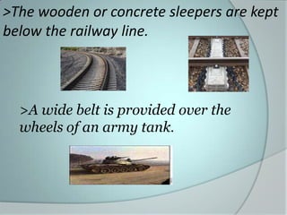>The wooden or concrete sleepers are kept
below the railway line.

>A wide belt is provided over the
wheels of an army tank.

 