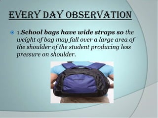 Every day observation


1.School bags have wide straps so the
weight of bag may fall over a large area of
the shoulder of the student producing less
pressure on shoulder.

 
