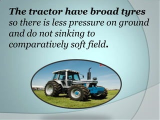The tractor have broad tyres
so there is less pressure on ground
and do not sinking to
comparatively soft field.

 