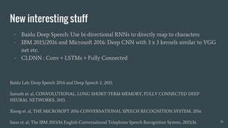 New interesting stuff
- Baidu Deep Speech: Use bi-directional RNNs to directly map to characters
- IBM 2015/2016 and Microsoft 2016: Deep CNN with 3 x 3 kernels similar to VGG
net etc.
- CLDNN : Conv + LSTMs + Fully Connected
Baidu Lab: Deep Speech 2014 and Deep Speech 2, 2015
Sainath et. al, CONVOLUTIONAL, LONG SHORT-TERM MEMORY, FULLY CONNECTED DEEP
NEURAL NETWORKS, 2015
Xiong et. al, THE MICROSOFT 2016 CONVERSATIONAL SPEECH RECOGNITION SYSTEM, 2016
Saon et. al, The IBM 2015/16 English Conversational Telephone Speech Recognition System, 2015/16 16
 