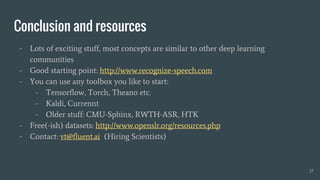 Conclusion and resources
- Lots of exciting stuff, most concepts are similar to other deep learning
communities
- Good starting point: http://www.recognize-speech.com
- You can use any toolbox you like to start:
- Tensorflow, Torch, Theano etc.
- Kaldi, Currennt
- Older stuff: CMU-Sphinx, RWTH-ASR, HTK
- Free(-ish) datasets: http://www.openslr.org/resources.php
- Contact: vt@fluent.ai (Hiring Scientists)
17
 