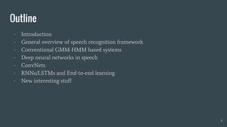 Outline
- Introduction
- General overview of speech recognition framework
- Conventional GMM-HMM based systems
- Deep neural networks in speech
- ConvNets
- RNNs/LSTMs and End-to-end learning
- New interesting stuff
2
 