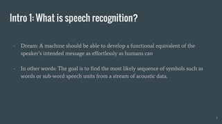 Intro 1: What is speech recognition?
- Dream: A machine should be able to develop a functional equivalent of the
speaker’s intended message as effortlessly as humans can
- In other words: The goal is to find the most likely sequence of symbols such as
words or sub-word speech units from a stream of acoustic data.
3
 