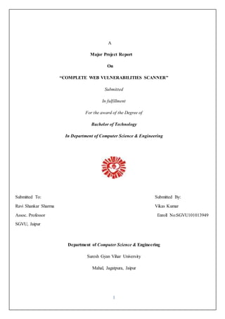 I 
A 
Major Project Report 
On 
“COMPLETE WEB VULNERABILITIES SCANNER” 
Submitted 
In fulfillment 
For the award of the Degree of 
Bachelor of Technology 
In Department of Computer Science & Engineering 
Submitted To: Submitted By: 
Ravi Shankar Sharma Vikas Kumar 
Assoc. Professor Enroll No:SGVU101013949 
SGVU, Jaipur 
Department of Computer Science & Engineering 
Suresh Gyan Vihar University 
Mahal, Jagatpura, Jaipur 
 