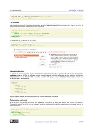 TextView texte = (TextView)findViewById(R.id.le_texte);
texte.setText("Here we go !");
Les chaines
Les chaines constantes de l'application sont situées dans res/values/strings.xml. L'externalisation des chaines permettra de
réaliser l'internationalisation de l'application. Voici un exemple:
<?xml version="1.0" encoding="utf-8"?>
<resources>
<string name="hello">Hello Hello JFL !</string>
<string name="app_name">AndroJF</string>
</resources>
La récupération de la chaine se fait via le code:
Resources res = getResources();
String hw = res.getString(R.string.hello);
Internationalisation
Le système de ressources permet de gérer très facilement l'internationalisation d'une application. Il suffit de créer des répertoires
values-XX où XX est le code de la langue que l'on souhaite implanter. On place alors dans ce sous répertoire le fichier xml
strings.xml contenant les chaines traduites associées aux même clefs que dans values/strings.xml. On obtient par exemple pour
les langues es et fr l'arborescence:
MyProject/
res/
values/
strings.xml
values-es/
strings.xml
values-fr/
strings.xml
Android chargera le fichier de resources approprié en fonction de la langue du système.
Autres valeurs simples
Plusieurs fichies xml peuvent être placés dans res/values. Cela permet de définit des chaines, des couleurs, des tableaux.
L'assistant de création permet de créer de nouveaux fichiers de ressources contenant des valeurs simples, comme par exemple un
tableau de chaines:
<?xml version="1.0" encoding="utf-8"?>
<resources>
<string-array name="test">
<item>it1</item>
2.3 Les ressources INSA Centre Val de Loire
Développement Android - J.-F. Lalande 10 / 103
 