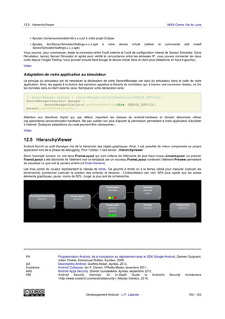 • Ajoutez bin/sensorsimulator-lib-x.x.x.jar à votre projet Eclipse
• Ajoutez bin/SensorSimulatorSettings-x.x.x.apk à votre device virtuel (utiliser la commande adb install
SensorSimulatorSettings-x.x.x.apk)
Vous pouvez, pour commencer, tester la connexion entre l'outil externe et l'outil de configuration interne de Sensor Simulator. Dans
l'émulateur, lancez Sensor Simulator et après avoir vérifié la concordance entre les adresses IP, vous pouvez connecter les deux
outils depuis l'onglet Testing. Vous pouvez ensuite faire bouger le device virtuel dans le client java (téléphone en haut à gauche).
Video
Adaptation de votre application au simulateur
Le principe du simulateur est de remplacer la déclaration de votre SensorManager par celui du simulateur dans le code de votre
application. Ainsi, les appels à la lecture des senseurs appelera la librairie du simulateur qui, à travers une connexion réseau, ira lire
les données dans le client externe Java. Remplacez votre déclaration ainsi:
// SensorManager manager = (SensorManager)getSystemService(SENSOR_SERVICE);
SensorManagerSimulator manager =
SensorManagerSimulator.getSystemService(this, SENSOR_SERVICE);
manager.connectSimulator();
Attention aux directives import qui, par défaut, importent les classes de android.hardware et doivent désormais utiliser
org.openintents.sensorsimulator.hardware. Ne pas oublier non plus d'ajouter la permission permettant à votre application d'accéder
à internet. Quelques adaptations du code peuvent être nécessaires...
Video
12.5 HierarchyViewer
Android fournit un outil d'analyse live de la hiérarchie des objets graphiques. Ainsi, il est possible de mieux comprendre sa propre
application lors de la phase de débugging. Pour l'utiliser, il faut lancer: ./hierarchyviewer.
Dans l'exemple suivant, on voit deux FrameLayout qui sont enfants de l'éléments de plus haut niveau LinearLayout. Le premier
FrameLayout a été décroché de l'élément root et remplacé par un nouveau FrameLayout contenant l'élément Preview permettant
de visualiser ce que voit la caméra arrière (cf Code-Camera).
Les trois points de couleur représentent la vitesse de rendu. De gauche à droite on a le temps utilisé pour mesurer (calculer les
dimensions), positionner (calculer la position des enfants) et dessiner . L'interprétation est: vert: 50% plus rapide que les autres
éléments graphiques, jaune: moins de 50%, rouge: le plus lent de la hiérarchie.
PA Programmation Android, de la conception au déploiement avec le SDK Google Android, Damien Guignard,
Julien Chable, Emmanuel Robles, Eyrolles, 2009.
DA Decompiling Android, Godfrey Nolan, Apress, 2012.
Cookbook Android Cookbook, Ian F. Darwin, O'Reilly Media, decembre 2011.
AAS Android Apps Security, Sheran Gunasekera, Apress, septembre 2012.
ASI Android Security Internals: An In-Depth Guide to Android's Security Architecture
<http://www.nostarch.com/androidsecurity>, Nikolay Elenkov, 2014.
12.5 HierarchyViewer INSA Centre Val de Loire
Développement Android - J.-F. Lalande 100 / 103
 
