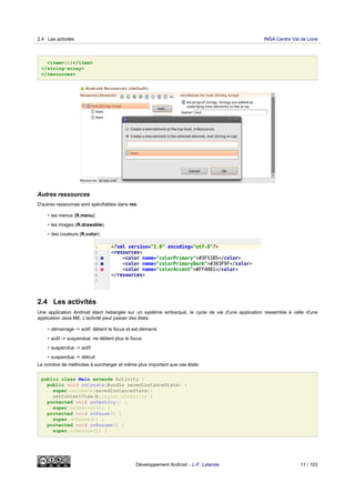 <item>it2</item>
</string-array>
</resources>
Autres ressources
D'autres ressources sont spécifiables dans res:
• les menus (R.menu)
• les images (R.drawable)
• des couleurs (R.color):
2.4 Les activités
Une application Android étant hebergée sur un système embarqué, le cycle de vie d'une application ressemble à celle d'une
application Java ME. L'activité peut passer des états:
• démarrage -> actif: détient le focus et est démarré
• actif -> suspendue: ne détient plus le focus
• suspendue -> actif:
• suspendue -> détruit:
Le nombre de méthodes à surcharger et même plus important que ces états:
public class Main extends Activity {
public void onCreate(Bundle savedInstanceState) {
super.onCreate(savedInstanceState);
setContentView(R.layout.acceuil); }
protected void onDestroy() {
super.onDestroy(); }
protected void onPause() {
super.onPause(); }
protected void onResume() {
super.onResume(); }
2.4 Les activités INSA Centre Val de Loire
Développement Android - J.-F. Lalande 11 / 103
 