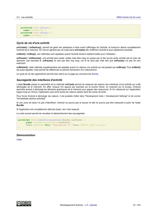 protected void onStart() {
super.onStart(); }
protected void onStop() {
super.onStop(); } }
Cycle de vie d'une activité
onCreate() / onDestroy(): permet de gérer les opérations à faire avant l'affichage de l'activité, et lorsqu'on détruit complètement
l'activité de la mémoire. On met en général peu de code dans onCreate() afin d'afficher l'activité le plus rapidement possible.
onStart() / onStop(): ces méthodes sont appelées quand l'activité devient visible/invisible pour l'utilisateur.
onPause() / onResume(): une activité peut rester visible mais être mise en pause par le fait qu'une autre activité est en train de
démarrer, par exemple B. onPause() ne doit pas être trop long, car B ne sera pas créé tant que onPause() n'a pas fini son
exécution.
onRestart(): cette méthode supplémentaire est appelée quand on relance une activité qui est passée par onStrop(). Puis onStart()
est aussi appelée. Cela permet de différencier le premier lancement d'un relancement.
Le cycle de vie des applications est très bien décrit sur la page qui concerne les Activity.
Sauvegarde des interfaces d'activité
L'objet Bundle passé en paramètre de la méthode onCreate permet de restaurer les valeurs des interfaces d'une activité qui a été
déchargée de la mémoire. En effet, lorsque l'on appuie par exemple sur la touche Home, en revenant sur le bureau, Android
peut-être amené à déchargé les éléments graphiques de la mémoire pour gagner des ressources. Si l'on rebascule sur l'application
(appui long sur Home), l'application peut avoir perdu les valeurs saisies dans les zones de texte.
Pour forcer Android à décharger les valeurs, il est possible d'aller dans "Development tools > Development Settings" et de cocher
"Immediately destroy activities".
Si une zone de texte n'a pas d'identifiant, Android ne pourra pas la sauver et elle ne pourra pas être restaurée à partir de l'objet
Bundle.
Si l'application est complètement détruite (tuée), rien n'est restauré.
Le code suivant permet de visualiser le déclenchement des sauvegardes:
protected void onSaveInstanceState(Bundle outState) {
super.onSaveInstanceState(outState);
Toast.makeText(this, "Sauvegarde !", Toast.LENGTH_LONG).show();
}
Démonstration
Video
2.4 Les activités INSA Centre Val de Loire
Développement Android - J.-F. Lalande 12 / 103
 