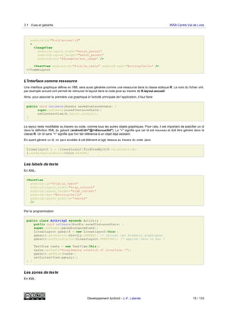 android:id="@+id/accueilid"
>
<ImageView
android:layout_width="match_parent"
android:layout_height="match_parent"
android:src="@drawable/mon_image" />
<TextView android:id="@+id/le_texte" android:text="@string/hello" />
</FrameLayout
L'interface comme ressource
Une interface graphique définie en XML sera aussi générée comme une ressource dans la classe statique R. Le nom du fichier xml,
par exemple accueil.xml permet de retrouver le layout dans le code java au travers de R.layout.accueil.
Ainsi, pour associer la première vue graphique à l'activité principale de l'application, il faut faire:
public void onCreate(Bundle savedInstanceState) {
super.onCreate(savedInstanceState);
setContentView(R.layout.acceuil);
}
Le layout reste modifiable au travers du code, comme tous les autres objets graphiques. Pour cela, il est important de spécifier un id
dans la définition XML du gabarit (android:id="@+id/accueilid"). Le "+" signifie que cet id est nouveau et doit être généré dans la
classe R. Un id sans "+" signifie que l'on fait référence à un objet déjà existant.
En ayant généré un id, on peut accéder à cet élément et agir dessus au travers du code Java:
LinearLayout l = (LinearLayout)findViewById(R.id.accueilid);
l.setBackgroundColor(Color.BLACK);
Les labels de texte
En XML:
<TextView
android:id="@+id/le_texte"
android:layout_width="wrap_content"
android:layout_height="wrap_content"
android:text="@string/hello"
android:layout_gravity="center"
/>
Par la programmation:
public class Activity2 extends Activity {
public void onCreate(Bundle savedInstanceState) {
super.onCreate(savedInstanceState);
LinearLayout gabarit = new LinearLayout(this);
gabarit.setGravity(Gravity.CENTER); // centrer les éléments graphiques
gabarit.setOrientation(LinearLayout.VERTICAL); // empiler vers le bas !
TextView texte = new TextView(this);
texte.setText("Programming creation of interface !");
gabarit.addView(texte);
setContentView(gabarit);
} }
Les zones de texte
En XML:
3.1 Vues et gabarits INSA Centre Val de Loire
Développement Android - J.-F. Lalande 15 / 103
 
