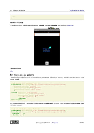 });
}
Interface résultat
Ce screenshot montre une interface contenant des TextView, EditText, ImageView, et un bouton (cf. Code-IHM).
Démonstration
Video
3.2 Inclusions de gabarits
Les interfaces peuvent aussi inclure d'autres interfaces, permettant de factoriser des morceaux d'interface. On utilise dans ce cas le
mot clef include:
<?xml version="1.0" encoding="utf-8"?>
<LinearLayout xmlns:android="http://schemas.android.com/apk/res/android"
android:orientation="vertical"
android:layout_width="match_parent"
android:layout_height="match_parent"
>
<include android:id="@+id/include01"
android:layout_width="wrap_content"
android:layout_height="wrap_content"
layout="@layout/acceuil"
></include>
</LinearLayout>
Si le gabarit correspondant à accueil.xml contient lui aussi un LinearLayout, on risque d'avoir deux imbrications de LinearLayout
inutiles car redondant:
<?xml version="1.0" encoding="utf-8"?>
<LinearLayout xmlns:android="http://schemas.android.com/apk/res/android">
<LinearLayout xmlns:android="http://schemas.android.com/apk/res/android">
<TextView ... />
<TextView ... />
3.2 Inclusions de gabarits INSA Centre Val de Loire
Développement Android - J.-F. Lalande 17 / 103
 