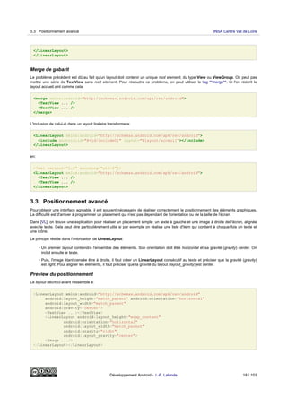 </LinearLayout>
</LinearLayout>
Merge de gabarit
Le problème précédent est dû au fait qu'un layout doit contenir un unique root element, du type View ou ViewGroup. On peut pas
mettre une série de TextView sans root element. Pour résoudre ce problème, on peut utiliser le tag **merge**. Si l'on réécrit le
layout accueil.xml comme cela:
<merge xmlns:android="http://schemas.android.com/apk/res/android">
<TextView ... />
<TextView ... />
</merge>
L'inclusion de celui-ci dans un layout linéaire transformera:
<LinearLayout xmlns:android="http://schemas.android.com/apk/res/android">
<include android:id="@+id/include01" layout="@layout/acceuil"></include>
</LinearLayout>
en:
<?xml version="1.0" encoding="utf-8"?>
<LinearLayout xmlns:android="http://schemas.android.com/apk/res/android">
<TextView ... />
<TextView ... />
</LinearLayout>
3.3 Positionnement avancé
Pour obtenir une interface agréable, il est souvent nécessaire de réaliser correctement le positionnement des éléments graphiques.
La difficulté est d'arriver à programmer un placement qui n'est pas dépendant de l'orientation ou de la taille de l'écran.
Dans [VL], on trouve une explication pour réaliser un placement simple: un texte à gauche et une image à droite de l'écran, alignée
avec le texte. Cela peut être particulièrement utile si par exemple on réalise une liste d'item qui contient à chaque fois un texte et
une icône.
Le principe réside dans l'imbrication de LinearLayout:
• Un premier layout contiendra l'ensemble des éléments. Son orientation doit être horizontal et sa gravité (gravity) center. On
inclut ensuite le texte.
• Puis, l'image étant censée être à droite, il faut créer un LinearLayout consécutif au texte et préciser que la gravité (gravity)
est right. Pour aligner les éléments, il faut préciser que la gravité du layout (layout_gravity) est center.
Preview du positionnement
Le layout décrit ci-avant ressemble à:
<LinearLayout xmlns:android="http://schemas.android.com/apk/res/android"
android:layout_height="match_parent" android:orientation="horizontal"
android:layout_width="match_parent"
android:gravity="center">
<TextView ...></TextView>
<LinearLayout android:layout_height="wrap_content"
android:orientation="horizontal"
android:layout_width="match_parent"
android:gravity="right"
android:layout_gravity="center">
<Image .../>
</LinearLayout></LinearLayout>
3.3 Positionnement avancé INSA Centre Val de Loire
Développement Android - J.-F. Lalande 18 / 103
 