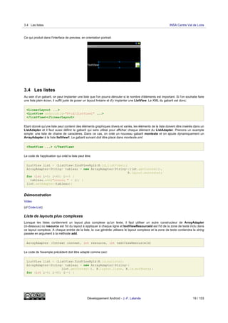 Ce qui produit dans l'interface de preview, en orientation portrait:
3.4 Les listes
Au sein d'un gabarit, on peut implanter une liste que l'on pourra dérouler si le nombre d'éléments est important. Si l'on souhaite faire
une liste plein écran, il suffit juste de poser un layout linéaire et d'y implanter une ListView. Le XML du gabarit est donc:
<LinearLayout ...>
<ListView android:id="@+id/listView1" ...>
</ListView></LinearLayout>
Etant donné qu'une liste peut contenir des éléments graphiques divers et variés, les éléments de la liste doivent être insérés dans un
ListAdapter et il faut aussi définir le gabarit qui sera utilisé pour afficher chaque élément du ListAdapter. Prenons un exemple
simple: une liste de chaine de caractères. Dans ce cas, on créé un nouveau gabarit montexte et on ajoute dynamiquement un
ArrayAdapter à la liste listView1. Le gabarit suivant doit être placé dans montexte.xml:
<TextView ...> </TextView>
Le code de l'application qui créé la liste peut être:
ListView list = (ListView)findViewById(R.id.listView1);
ArrayAdapter<String> tableau = new ArrayAdapter<String>(list.getContext(),
R.layout.montexte);
for (int i=0; i<40; i++) {
tableau.add("coucou " + i); }
list.setAdapter(tableau);
Démonstration
Video
(cf Code-List)
Liste de layouts plus complexes
Lorsque les listes contiennent un layout plus complexe qu'un texte, il faut utiliser un autre constructeur de ArrayAdapter
(ci-dessous) où resource est l'id du layout à appliquer à chaque ligne et textViewResourceId est l'id de la zone de texte inclu dans
ce layout complexe. A chaque entrée de la liste, la vue générée utilisera le layout complexe et la zone de texte contiendra la string
passée en argument à la méthode add.
ArrayAdapter (Context context, int resource, int textViewResourceId)
Le code de l'exemple précédent doit être adapté comme ceci:
ListView list = (ListView)findViewById(R.id.maliste);
ArrayAdapter<String> tableau = new ArrayAdapter<String>(
list.getContext(), R.layout.ligne, R.id.monTexte);
for (int i=0; i<40; i++) {
3.4 Les listes INSA Centre Val de Loire
Développement Android - J.-F. Lalande 19 / 103
 