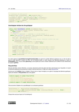 // Construct the data source
ArrayList<User> arrayOfUsers = new ArrayList<User>();
// Create the adapter to convert the array to views
UsersAdapter adapter = new UsersAdapter(this, arrayOfUsers);
ListView listView = (ListView) findViewById(R.id.lvItems);
listView.setAdapter(adapter)
adapater.add(new User(.....));
UserAdapter héritant de ArrayAdapter
public class UsersAdapter extends ArrayAdapter<User> {
public UsersAdapter(Context context, ArrayList<User> users) {
super(context, 0, users); }
int getCount()
{ // TODO !!! IMPORTANT !!! REQUIRED !!! DO NOT FORGET !!! }
public View getView(int position, View convertView, ViewGroup parent) {
// Get the data item for this position
User user = getItem(position);
// Check if an existing view is being reused, otherwise inflate the view
if (convertView == null) {
convertView = LayoutInflater.from(getContext())
.inflate(R.layout.item_user, parent, false);
}
// Lookup view for data population
TextView tvName = (TextView) convertView.findViewById(R.id.tvName);
TextView tvHome = (TextView) convertView.findViewById(R.id.tvHome);
// Populate the data into the template view using the data object
tvName.setText(user.name);
tvHome.setText(user.hometown);
// Return the completed view to render on screen
return convertView;
}}
On notera l'appel à LayoutInflater.from(getContext()).inflate qui permet de gonfler l'élément graphique pour un item de liste à
partir du XML décrivant le layout d'un item. Sur cet élément gonflé, on peut chercher des éléments graphiques à l'aide de
findViewById. Enfin, ne pas oublier getCount() qui sera appelé pour savoir combien d'éléments sont à afficher et donc déclenchera
les appels à getView.
RecyclerView
Dans les dernières version d'Android, un nouveau mécanisme permet de gérer des listes volumineuses pour lesquelles on recycle
les éléments graphiques dynamiquement lorsque la liste est parcourue. Il s'agit de la classe RecyclerView.
Comme pour une ListView il faut un Adapter. Il faut en plus un layout manager qui va gérer le recyclage des éléments graphiques.
Après avoir déclaré un RecyclerView dans votre gabarit:
<android.support.v7.widget.RecyclerView
android:id="@+id/rv"
android:layout_below="@+id/button"
android:layout_height="match_parent"
android:layout_width="match_parent">
</android.support.v7.widget.RecyclerView>
Il faut accrocher l'Adapter et le LayoutManager à ce composant graphique:
RecyclerView rv = (RecyclerView)findViewById(R.id.rv);
rv.setLayoutManager(new LinearLayoutManager(this, LinearLayoutManager.VERTICAL, false));
rv.setAdapter(new RVAdapter());
Chaque item aura pour layout (id: R.id.itemlayout):
3.4 Les listes INSA Centre Val de Loire
Développement Android - J.-F. Lalande 21 / 103
 