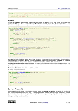<TextView xmlns:android="http://schemas.android.com/apk/res/android"
android:layout_width="wrap_content" android:layout_height="wrap_content"
android:id="@+id/itemid" />
L'Adapter
Le code de l'Adapter est plus complexe: il s'agit d'une classe utilisant un générique qui doit créer un objet encapsulant l'objet
graphique à afficher pour chaque item (dans l'example StringHolder héritant de RecyclerView.ViewHolder). L'Adapter à deux
buts: créer les objets graphiques ou changer le contenu d'un objet graphique (car la liste est déroulée).
public class RVAdapter extends RecyclerView.Adapter<StringHolder> {
Vector<String> elements;
public RVAdapter() {
elements = new Vector<String>();
for (int i=0; i<490; i++)
elements.add("" + i);
}
public StringHolder onCreateViewHolder(ViewGroup parent, int viewType) {
LayoutInflater lf = LayoutInflater.from(parent.getContext());
TextView v = (TextView)lf.inflate(R.layout.itemlayout, parent, false);
StringHolder sh = new StringHolder(v);
return sh;
}
public void onBindViewHolder(StringHolder holder, int position) {
String aAfficher = elements.elementAt(position);
holder.setText(aAfficher);
}
public int getItemCount() {
return elements.size();
}}
onCreateViewHolder(ViewGroup parent, int viewType): doit générer un objet graphique, par exemple à partir de l'id d'un gabarit.
Dans mon exemple, on génère un TextView, accorché au ViewGroup parent. Il doit aussi générer un objet Holder qui pourra être
mis à jour plus tard pour chaque donnée. On stocke donc l'objet graphique dans ce Holder (cf. le constructeur).
onBindViewHolder(StringHolder holder, int position) doit mettre à jour l'objet graphique stocké dans ce Hodler en fonctoin de la
position de la liste.
getItemCount(): doit dire combien d'éléments sont dans la liste.
Le code du Holder est assez simple:
public class StringHolder extends RecyclerView.ViewHolder {
private TextView v_;
public StringHolder(TextView v) {
super(v);
v_ = v;
}
public void setText(String text) {
v_.setText(text);
}}
3.5 Les Fragments
A partir d'Android 3.0, on dispose d'un composant graphique similaire aux Activity: les Framents. Un fragment est une sorte de
sous activité qui possède son propre cycle de vie. On peut intégrer plusieurs fragments dans une activités, et changer un fragment
par un autre dynamiquement, sans changer l'activité principale. Cela rend la programmation graphique dynamique plus aisée.
Un fragment est dépendant d'une activité:
3.5 Les Fragments INSA Centre Val de Loire
Développement Android - J.-F. Lalande 22 / 103
 
